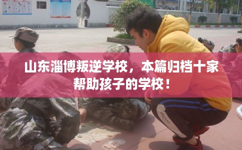 山东淄博叛逆学校，本篇归档十家帮助孩子的学校！