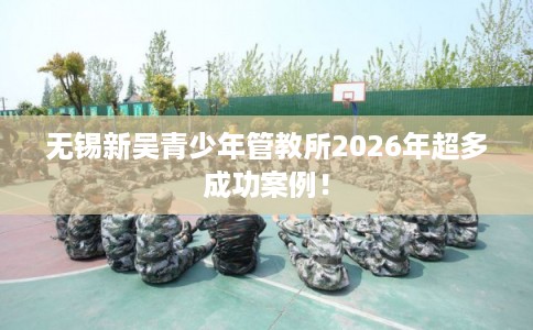 无锡新吴青少年管教所2026年超多成功案例! 无锡新吴青少年管教所2026年超多成功案例!