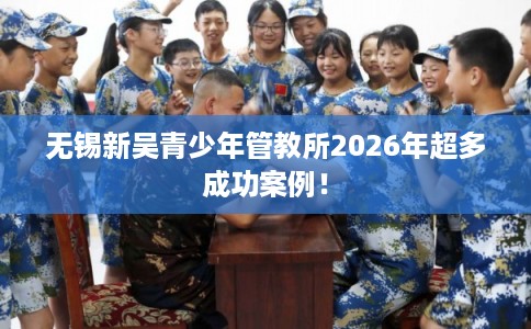 无锡新吴青少年管教所2026年超多成功案例! 无锡新吴青少年管教所2026年超多成功案例!