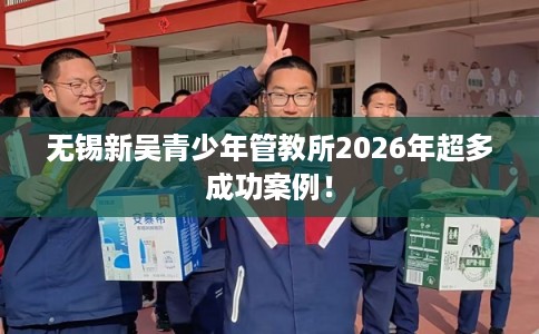 无锡新吴青少年管教所2026年超多成功案例! 无锡新吴青少年管教所2026年超多成功案例!