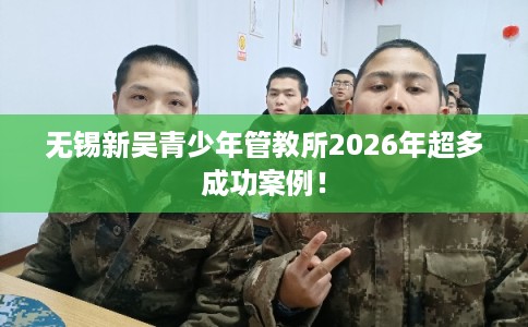 无锡新吴青少年管教所2026年超多成功案例! 无锡新吴青少年管教所2026年超多成功案例!