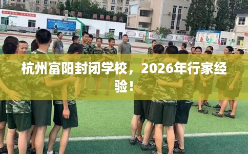 杭州富阳封闭学校,2026年行家经验! 杭州富阳封闭学校,2026年行家经验!