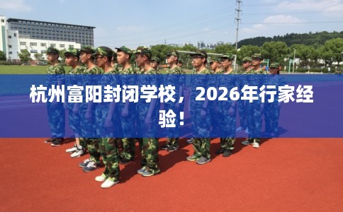 杭州富阳封闭学校,2026年行家经验! 杭州富阳封闭学校,2026年行家经验!