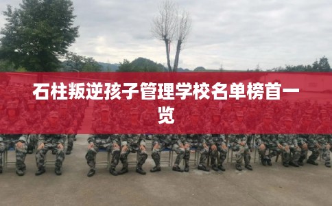 石柱叛逆孩子管理学校名单榜首一览 石柱叛逆孩子管理学校名单榜首一览
