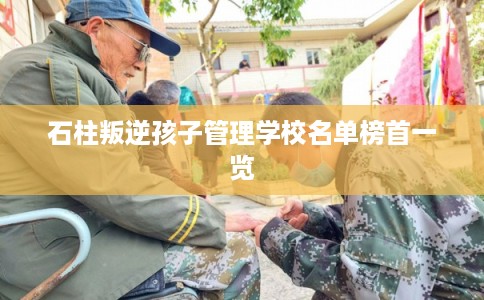 石柱叛逆孩子管理学校名单榜首一览 石柱叛逆孩子管理学校名单榜首一览