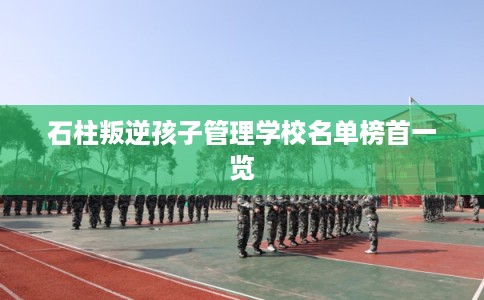 石柱叛逆孩子管理学校名单榜首一览 石柱叛逆孩子管理学校名单榜首一览