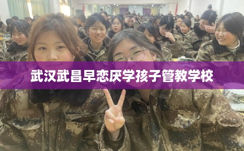 武汉武昌早恋厌学孩子管教学校 武汉武昌早恋厌学孩子管教学校