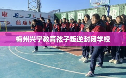 梅州兴宁教育孩子叛逆封闭学校 梅州兴宁教育孩子叛逆封闭学校