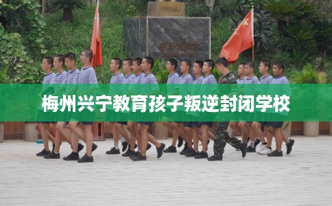 梅州兴宁教育孩子叛逆封闭学校 梅州兴宁教育孩子叛逆封闭学校