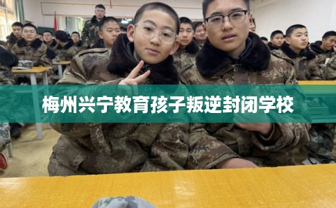 梅州兴宁教育孩子叛逆封闭学校 梅州兴宁教育孩子叛逆封闭学校