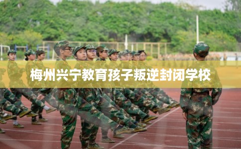 梅州兴宁教育孩子叛逆封闭学校 梅州兴宁教育孩子叛逆封闭学校