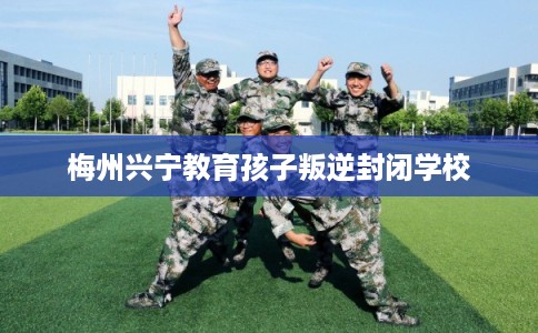 梅州兴宁教育孩子叛逆封闭学校 梅州兴宁教育孩子叛逆封闭学校