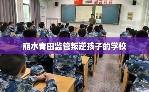 丽水青田监管叛逆孩子的学校 丽水青田监管叛逆孩子的学校