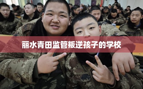 丽水青田监管叛逆孩子的学校 丽水青田监管叛逆孩子的学校