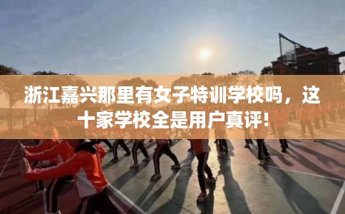 浙江嘉兴那里有女子特训学校吗,这十家学校全是用户真评! 浙江嘉兴那里有女子特训学校吗,这十家学校全是用户真评!