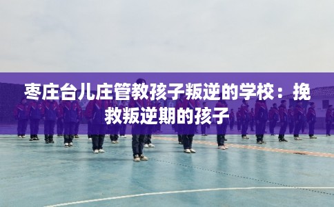 枣庄台儿庄管教孩子叛逆的学校:挽救叛逆期的孩子 枣庄台儿庄管教孩子叛逆的学校:挽救叛逆期的孩子