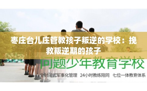 枣庄台儿庄管教孩子叛逆的学校:挽救叛逆期的孩子 枣庄台儿庄管教孩子叛逆的学校:挽救叛逆期的孩子