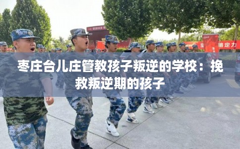 枣庄台儿庄管教孩子叛逆的学校:挽救叛逆期的孩子 枣庄台儿庄管教孩子叛逆的学校:挽救叛逆期的孩子