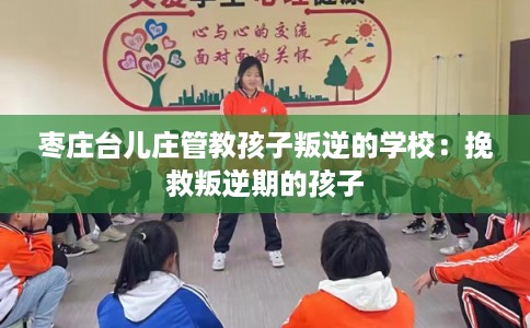 枣庄台儿庄管教孩子叛逆的学校:挽救叛逆期的孩子 枣庄台儿庄管教孩子叛逆的学校:挽救叛逆期的孩子