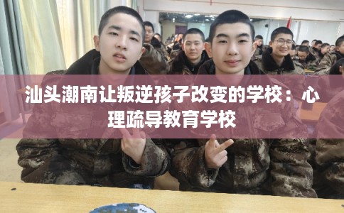 汕头潮南让叛逆孩子改变的学校:心理疏导教育学校 汕头潮南让叛逆孩子改变的学校:心理疏导教育学校