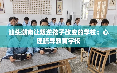 汕头潮南让叛逆孩子改变的学校:心理疏导教育学校 汕头潮南让叛逆孩子改变的学校:心理疏导教育学校