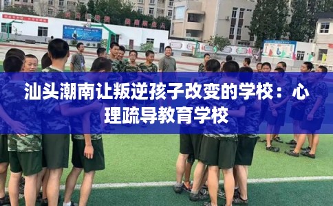 汕头潮南让叛逆孩子改变的学校:心理疏导教育学校 汕头潮南让叛逆孩子改变的学校:心理疏导教育学校