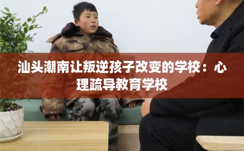 汕头潮南让叛逆孩子改变的学校:心理疏导教育学校 汕头潮南让叛逆孩子改变的学校:心理疏导教育学校