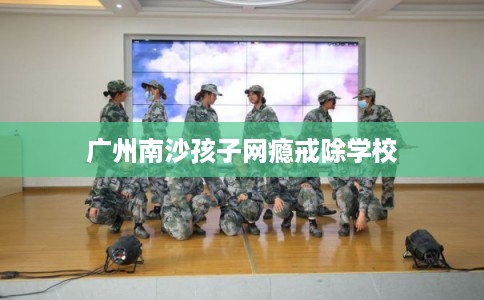 广州南沙孩子网瘾戒除学校 广州南沙孩子网瘾戒除学校