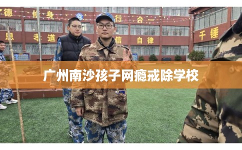 广州南沙孩子网瘾戒除学校 广州南沙孩子网瘾戒除学校