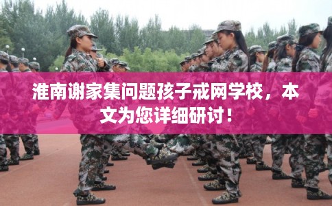 淮南谢家集问题孩子戒网学校,本文为您详细研讨! 淮南谢家集问题孩子戒网学校,本文为您详细研讨!