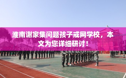 淮南谢家集问题孩子戒网学校,本文为您详细研讨! 淮南谢家集问题孩子戒网学校,本文为您详细研讨!