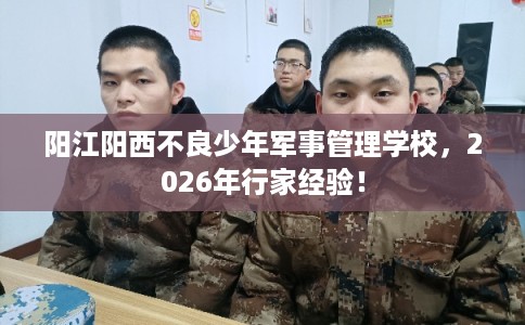 阳江阳西不良少年军事管理学校，2026年行家经验！