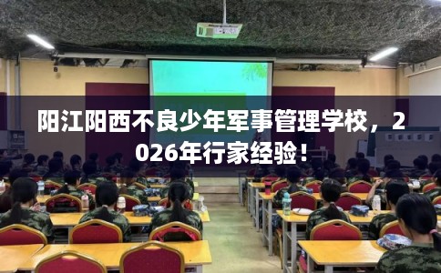 阳江阳西不良少年军事管理学校，2026年行家经验！