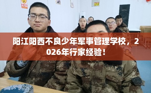 阳江阳西不良少年军事管理学校，2026年行家经验！