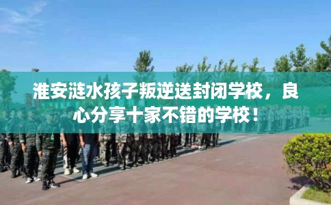 淮安涟水孩子叛逆送封闭学校,良心分享十家不错的学校! 淮安涟水孩子叛逆送封闭学校,良心分享十家不错的学校!