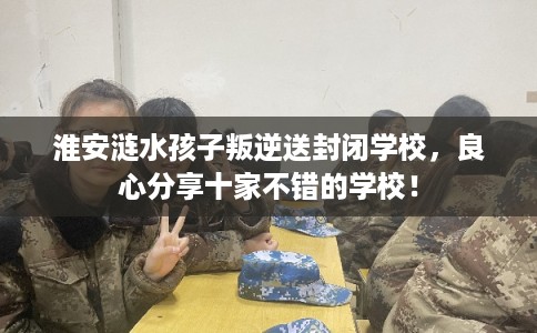 淮安涟水孩子叛逆送封闭学校,良心分享十家不错的学校! 淮安涟水孩子叛逆送封闭学校,良心分享十家不错的学校!