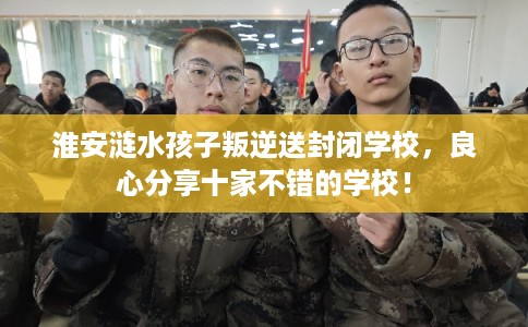 淮安涟水孩子叛逆送封闭学校,良心分享十家不错的学校! 淮安涟水孩子叛逆送封闭学校,良心分享十家不错的学校!