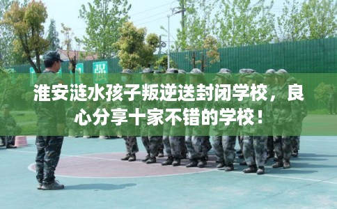 淮安涟水孩子叛逆送封闭学校,良心分享十家不错的学校! 淮安涟水孩子叛逆送封闭学校,良心分享十家不错的学校!