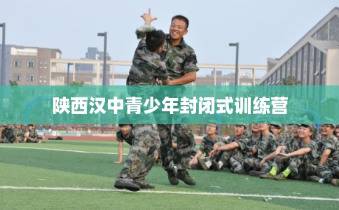 陕西汉中青少年封闭式训练营 陕西汉中青少年封闭式训练营