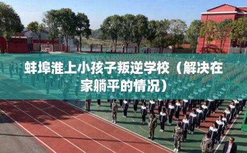 蚌埠淮上小孩子叛逆学校(解决在家躺平的情况) 蚌埠淮上小孩子叛逆学校(解决在家躺平的情况)