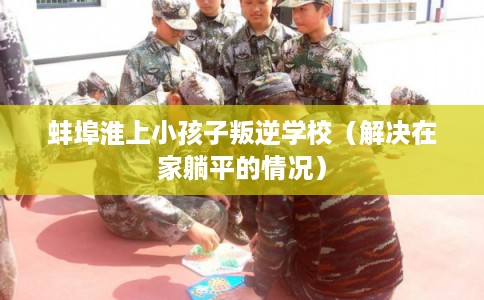 蚌埠淮上小孩子叛逆学校(解决在家躺平的情况) 蚌埠淮上小孩子叛逆学校(解决在家躺平的情况)