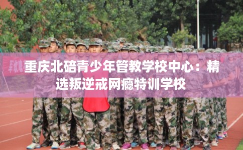 重庆北碚青少年管教学校中心：精选叛逆戒网瘾特训学校