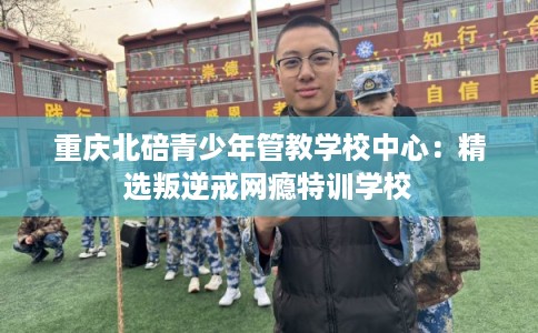 重庆北碚青少年管教学校中心：精选叛逆戒网瘾特训学校