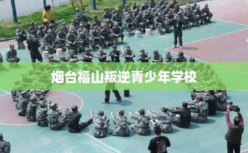烟台福山叛逆青少年学校 烟台福山叛逆青少年学校