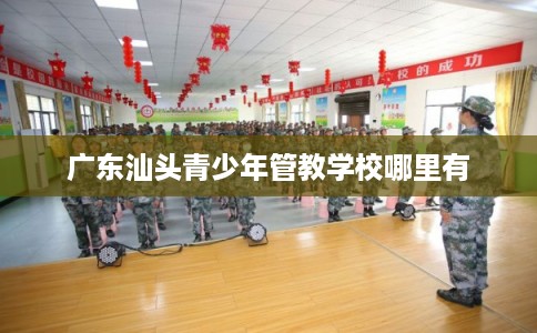 广东汕头青少年管教学校哪里有 广东汕头青少年管教学校哪里有