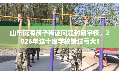 山东威海孩子叛逆问题封闭学校，2026年这十家学校错过亏大！