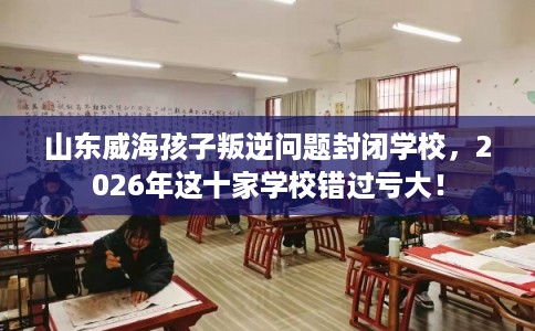 山东威海孩子叛逆问题封闭学校，2026年这十家学校错过亏大！