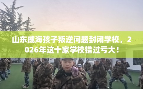山东威海孩子叛逆问题封闭学校，2026年这十家学校错过亏大！