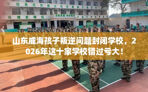 山东威海孩子叛逆问题封闭学校，2026年这十家学校错过亏大！