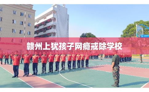 赣州上犹孩子网瘾戒除学校